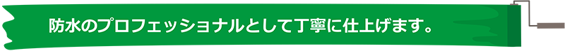 防水のプロフェッショナルとして丁寧に仕上げます。